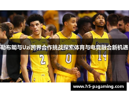 勒布朗与Uzi跨界合作挑战探索体育与电竞融合新机遇 勒布朗与Uzi跨界合作挑战探索体育与电竞融合新机遇