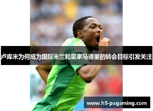 卢库米为何成为国际米兰和皇家马德里的转会目标引发关注 卢库米为何成为国际米兰和皇家马德里的转会目标引发关注