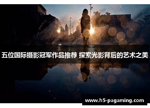 五位国际摄影冠军作品推荐 探索光影背后的艺术之美 五位国际摄影冠军作品推荐 探索光影背后的艺术之美