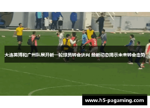 大连英博和广州队展开新一轮球员转会谈判 最新动态揭示未来转会走势 大连英博和广州队展开新一轮球员转会谈判 最新动态揭示未来转会走势