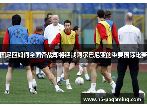 国足应如何全面备战即将迎战阿尔巴尼亚的重要国际比赛 国足应如何全面备战即将迎战阿尔巴尼亚的重要国际比赛