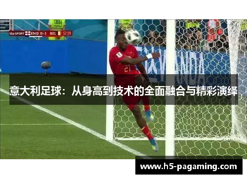 意大利足球:从身高到技术的全面融合与精彩演绎 意大利足球:从身高到技术的全面融合与精彩演绎