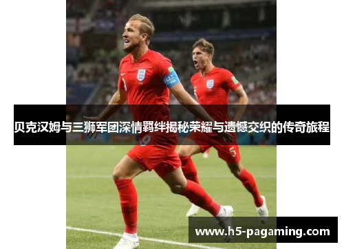 贝克汉姆与三狮军团深情羁绊揭秘荣耀与遗憾交织的传奇旅程 贝克汉姆与三狮军团深情羁绊揭秘荣耀与遗憾交织的传奇旅程