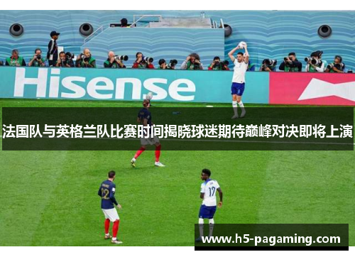 法国队与英格兰队比赛时间揭晓球迷期待巅峰对决即将上演 法国队与英格兰队比赛时间揭晓球迷期待巅峰对决即将上演