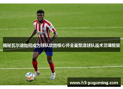 揭秘瓦尔迪如何成为球队攻防核心并全面塑造球队战术灵魂框架
